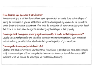 How does for sale by owner (FSBO) work?
Homeowners trying to sell their home without agent representation are usually doing so in the hopes of
saving the commission. If you see a FSBO and want the advantages of my services, let me contact the
owner for you and make an appointment. Most times the homeowner will work with an agent, even though
their home is not listed, since the agent is introducing a potential buyer to their property.

Can we go back through our property again once an offer is made, but before possession?
Usually, we can notify the seller and schedule a convenient time to visit the property again. Immediately
before the closing, we will schedule a final walk-through and inspection of your new home.

Once my offer is accepted, what should I do?
Celebrate and focus on moving into your new home! You will want to schedule your move, pack items and
notify businesses of your address change & ttain home owners insurance. You will also receive a HUD
statement, which will indicate the amount you will need to bring to closing.
 