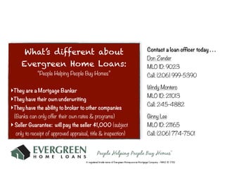 Contact a loan officer today . . .
      What’s different about
                                                               Don Zender
     Evergreen Home Loans:                                     MLO ID: 9023
             “People Helping People Buy Homes”                 Call: (206) 999-5390

                                                               Windy Montero
‣They are a Mortgage Banker
                                                               MLO ID: 211013
‣They have their own underwriting
                                                               Call: 245-4882
‣They have the ability to broker to other companies
 (Banks can only offer their own rates & programs)             Ginny Lee
‣ Seller Guarantee: will pay the seller $1,000 (subject        MLO ID: 211165
  only to receipt of approved appraisal, title & inspection)   Call: (206) 774-7501
 