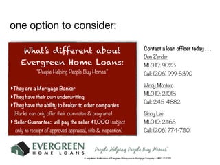 one option to consider:

                                                               Contact a loan officer today . . .
      What’s different about
                                                               Don Zender
     Evergreen Home Loans:                                     MLO ID: 9023
             “People Helping People Buy Homes”                 Call: (206) 999-5390

                                                               Windy Montero
‣They are a Mortgage Banker
                                                               MLO ID: 211013
‣They have their own underwriting
                                                               Call: 245-4882
‣They have the ability to broker to other companies
 (Banks can only offer their own rates & programs)             Ginny Lee
‣ Seller Guarantee: will pay the seller $1,000 (subject        MLO ID: 211165
  only to receipt of approved appraisal, title & inspection)   Call: (206) 774-7501
 