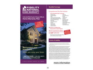 Bundled Coverage


                                                                                 Comprehensive Plus Plan Includes:
                                                                                        $255 Standard Plan Coverage
                                                                                        • Plumbing System                                              • Ceiling Fans
                                                                                        • Plumbing Stoppages                                           • Attic and Exhaust Fans
                                                                                        • Toilets                                                      • Doorbell
Colorado/Washington/Oregon/Illinois                                                     • Sump Pump (Permanently installed)                            • Smoke Detectors
Home Warranty Plan                                                                      • Built-in Whirlpool Bathtub Motor Pump
                                                                                        • Recirculating Hot Water Pump
                                                                                                                                                       • Dishwasher
                                                                                                                                                       • Range/Oven/Cooktop
                                                                                        • Water Heater                                                 • Built-in Microwave
                                                                                        • Central Heating System*                                      • Garbage Disposal
                                               13 SEER                                  • Ductwork                                                     • Instant Hot Water Dispenser
                                                     ge
                                              Covera t NO                               • Electrical System                                            • Trash Compactor
                                                    da                                  • Telephone Wiring                                             • Central Vacuum System
                                            Include al Cost!                            • Garage Door Opener
                                                   n
                                            Additio
                                                                                 + Evaporative Cooler Option
                                                                                   $60 Air Conditioning/


                                                                                 + $45 Comprehensive Option                                                                   e.
                                                                                                                                                                     Best Valu ge.
                                                                                                                                                                            era
                                                                                                                                                                    Most Cov gs!
                                                                                 = $360 Still $330!                                                                  $30 Savin
                                                                                      *Covered for seller only when Optional Seller’s Heating
                                                                                       and Air Conditioning coevrage is purchased.




                                                                                      Limits of Liability
                                                                                 1.   FNHW’s liability is limited to failures due to normal wear and tear during the term of the contract.
                                                                                 2.   FNHW has the right to a second opinion.The contract holder may order their own second opinion, but
                                                                                 shall be responsible for that cost.
                                                                                 3. FNHW will determine whether a covered item will be repaired or replaced.Except as otherwise noted in

We’ll protect your                                                               this contract, replacements will be of similar features, capacity, and efficiency as the item being replaced.
                                                                                 FNHW is not responsible for matching brand, color and/or dimensions.When parts are necessary for
                                                                                 completion of service, FNHW will not be responsible for delays that may occur in obtaining those parts.FNHW

investment…                                                                      reserves the right to repair systems and appliances with non-original manufacturers’parts, including rebuilt or
                                                                                 refurbished parts.Repairs and/or replacements that are subject to a manufacturer’s warranty are excluded
                                                                                 from this contract.FNHW is not responsible or liable for the disposal cost(s) of appliances, systems, equipment

While you enjoy your home.
                                                                                 and/or components of equipment including refrigerant,contaminants,and/or other hazardous or toxic materials.
                                                                                 4. When federal, state or local regulations, building and/or similar code criteria require improvements and/or
                                                                                 additional costs to service a covered system and/or appliance, including permits, the costs to meet the proper
                                                                                 code criteria shall be the sole responsibility of the contract holder, except where otherwise noted in this
                                                                                 contract.FNHW will be responsible for repairs and/or replacement of covered systems and/or appliances after

1-800-TOCOVER (1-800-862-6837)                                                   the proper code criteria are met, except where otherwise noted in this contract.When upgrading covered
                                                                                 systems, parts or components to maintain compatibility with equipment manufactured to be 13 SEER*

www.homewarranty.com                                                             compliant, FNHW is not responsible or liable for the cost of construction, carpentry, or other structural
                                                                                 modifications made necessary by installing different equipment.FNHW is not responsible to perform service
                                                                                 involving hazardous or toxic materials and/or conditions of asbestos. *Seasonal Energy Efficiency Ratio



A F I D E L I T Y N AT I O N A L F I N A N C I A L , I N C . C O M PA N Y

                                                                                                          more information

                                                                            26
 