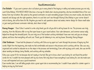 testimonials
Joe Schafer ~ If you want a person who is all about you in every detail of the buying or selling real estate process you not only
want Edna Bishop, YOU NEED HER! Edna has a true eye for detail when viewing properties, she has remodeled three of her own
homes from top to bottom. She acted as the general contractor on each remodeling project. Edna's one smart cookie, she does the
research and always ask the right questions, there's no wool she can't see through! Having Edna Bishop in your corner doesn't
end at closing, she will be there for life. Anytime you need to ask questions about real estate, interior design for future resell value
or just need good honest contractor referrals, she's there to help!

Nancy Haugen ~ Dear Edna: I wanted to write a big thank you for all you did to sell my house for me. The process was truly
amazing, from the full-price offer on my first open house to your sound advice. Your calm demeanor, and common sense really
helped me through the stressful parts. You are truly one of the hardest working individuals I have ever met, and you are always
upbeat, and know that everything will work out. Thank you for believing in me, and my house. Sincerely, Nancy Haugen

Julie Tonkinson ~ I have had the pleasure of working with Edna as my agent as I went through the process of buying my first
condo. Right from the beginning, she made me feel comfortable and secure in the process and in working with her. She was very
organized and worked to educate me on the steps in the process and terminology. Even with my busy work week, she was terrific
about sending me listings, being flexible, and working with my schedule.
Edna was a great fit for me because she isn't pushy or hurried. She got to know what I was looking for and found the perfect
condo for me. I couldn't be more pleased with my new home. Not only does it have everything I was looking for, but she made sure
it was well-inspected and was a good investment.
Even months later, I am still telling people what a great agent she is recommending her. I couldn't have asked for a better agent in
helping me buy my first home!
 