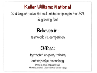 Keller Williams National
2nd largest residential real estate company in the USA
                        & growing fast


                       Believes in:
              teamwork vs. competition


                             Offers:
             top~notch ongoing training
               cutting~edge technology
                     Winner of Inman Innovator Award
             Most Innovative Real Estate Website or Service - eEdge
 