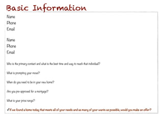 Basic Information
Name
Phone
Email

Name
Phone
Email
 
Who is the primary contact and what is the best time and way to reach that individual?
 
What is prompting your move?
 
When do you need to be in your new home?


Are you pre-approved for a mortgage?


What is your price range?


✓If we found a home today that meets all of your needs and as many of your wants as possible, would you make an offer?
 