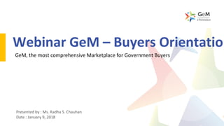 Webinar GeM – Buyers Orientation
GeM, the most comprehensive Marketplace for Government Buyers
Presented by : Ms. Radha S. Chauhan
Date : January 9, 2018
 