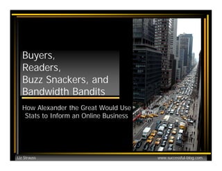 Buyers,
  Readers,
  Buzz Snackers, and
  Bandwidth Bandits
  How Alexander the Great Would Use
   Stats to Inform an Online Business




Liz Strauss                             www.successful-blog.com