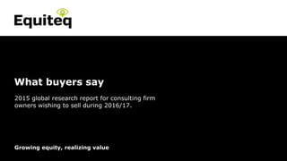 Confidential© Equiteq 2015 equiteq.com
Growing equity, realizing value
What buyers say
2015 global research report for consulting firm
owners wishing to sell during 2016/17.
 
