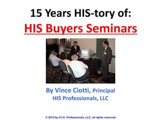 15 Years HIS-tory of:
HIS Buyers Seminars
© 2015 by H.I.S. Professionals, LLC, all rights reserved.
By Vince Ciotti, Principal
HIS Professionals, LLC
 