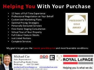 Helping You With Your Purchase
  •   15 Years of Full Time Experience
  •   Professional Negotiation on Your Behalf
  •   Customized Marketing Plans
  •   Optimal Pricing Strategies
  •   Personally Executed Services
  •   Free Home Staging Consultation
  •   Virtual Tour of Your Property
  •   Full Colour Feature Sheets
  •   Just Listed Notices
  •   Complete Services

 My goal is to get you the lowest possible price and most favorable conditions.


        Michael Car
        Sales Representative
        Royal LePage Realty Centre,
        Brokerage     416-723-3640
        michaelcar@royallepage.ca www.michaelcar.com
        Not intended to solicit buyers or sellers currently under contract
 