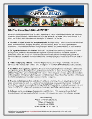Why You Should Work With a REALTOR®
Not all real estate practitioners are REALTORS®. The term REALTOR® is a registered trademark that identifies a
real estate professional who is a member of the NATIONAL ASSOCIATION of REALTORS® and subscribes to its
strict Code of Ethics. Here are five reasons why it pays to work with a REALTOR®.

1. You’ll have an expert to guide you through the process. Buying or selling a home usually requires disclosure
forms, inspection reports, mortgage documents, insurance policies, deeds, and multi-page settlement
statements. A knowledgeable expert will help you prepare the best deal, and avoid delays or costly mistakes.

2. Get objective information and opinions. REALTORS® can provide local community information on utilities,
zoning, schools, and more. They’ll also be able to provide objective information about each property. A
professional will be able to help you answer these two important questions: Will the property provide the
environment I want for a home or investment? Second, will the property have resale value when I am ready to
sell?

3. Find the best property out there. Sometimes the property you are seeking is available but not actively
advertised in the market, and it will take some investigation by your REALTOR® to find all available properties.

4. Benefit from their negotiating experience. There are many negotiating factors, including but not limited to
price, financing, terms, date of possession, and inclusion or exclusion of repairs, furnishings, or equipment. In
addition, the purchase agreement should provide a period of time for you to complete appropriate inspections
and investigations of the property before you are bound to complete the purchase. Your agent can advise you as
to which investigations and inspections are recommended or required.

5. Property marketing power. Real estate doesn’t sell due to advertising alone. In fact, a large share of real
estate sales comes as the result of a practitioner’s contacts through previous clients, referrals, friends, and
family. When a property is marketed with the help of a REALTOR®, you do not have to allow strangers into your
home. Your REALTOR® will generally prescreen and accompany qualified prospects through your property.

6. Real estate has its own language. If you don’t know a CMA from a PUD, you can understand why it’s
important to work with a professional who is immersed in the industry and knows the real estate language.

                                                       Capstone Realty
                                               7 Town Center Drive Suite 303
                                                    Village of Providence
                                                    Huntsville, AL. 35806
                                              256.382.7300 • 256.382.7301 Fax

Reprinted from REALTOR® magazine (REALTOR.org/realtormag) with permission of the NATIONAL ASSOCIATION OF REALTORS®.
Copyright 2008. All rights reserved.
 