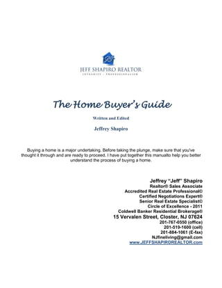 The Home Buyer’s Guide
                                     Written and Edited

                                      Jeffrey Shapiro



   Buying a home is a major undertaking. Before taking the plunge, make sure that you've
thought it through and are ready to proceed. I have put together this manualto help you better
                          understand the process of buying a home.



                                                                   Jeffrey “Jeff” Shapiro
                                                                 Realtor® Sales Associate
                                                     Accredited Real Estate Professional©
                                                            Certified Negotiations Expert®
                                                            Senior Real Estate Specialist©
                                                                Circle of Excellence - 2011
                                                  Coldwell Banker Residential Brokerage®
                                                15 Vervalen Street, Closter, NJ 07624
                                                                      201-767-0550 (office)
                                                                        201-519-1600 (cell)
                                                                      201-884-1061 (E-fax)
                                                                  NJfineliving@gmail.com
                                                          www.JEFFSHAPIROREALTOR.com
 