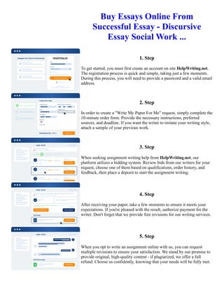 Buy Essays Online From
Successful Essay - Discursive
Essay Social Work ...
1. Step
To get started, you must first create an account on site HelpWriting.net.
The registration process is quick and simple, taking just a few moments.
During this process, you will need to provide a password and a valid email
address.
2. Step
In order to create a "Write My Paper For Me" request, simply complete the
10-minute order form. Provide the necessary instructions, preferred
sources, and deadline. If you want the writer to imitate your writing style,
attach a sample of your previous work.
3. Step
When seeking assignment writing help from HelpWriting.net, our
platform utilizes a bidding system. Review bids from our writers for your
request, choose one of them based on qualifications, order history, and
feedback, then place a deposit to start the assignment writing.
4. Step
After receiving your paper, take a few moments to ensure it meets your
expectations. If you're pleased with the result, authorize payment for the
writer. Don't forget that we provide free revisions for our writing services.
5. Step
When you opt to write an assignment online with us, you can request
multiple revisions to ensure your satisfaction. We stand by our promise to
provide original, high-quality content - if plagiarized, we offer a full
refund. Choose us confidently, knowing that your needs will be fully met.
Buy Essays Online From Successful Essay - Discursive Essay Social Work ... Buy Essays Online From Successful
Essay - Discursive Essay Social Work ...
 