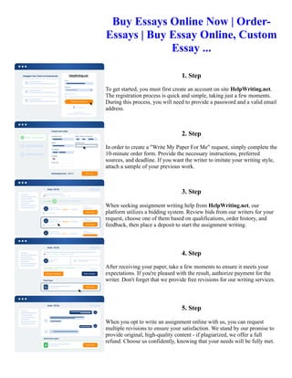 Buy Essays Online Now | Order-
Essays | Buy Essay Online, Custom
Essay ...
1. Step
To get started, you must first create an account on site HelpWriting.net.
The registration process is quick and simple, taking just a few moments.
During this process, you will need to provide a password and a valid email
address.
2. Step
In order to create a "Write My Paper For Me" request, simply complete the
10-minute order form. Provide the necessary instructions, preferred
sources, and deadline. If you want the writer to imitate your writing style,
attach a sample of your previous work.
3. Step
When seeking assignment writing help from HelpWriting.net, our
platform utilizes a bidding system. Review bids from our writers for your
request, choose one of them based on qualifications, order history, and
feedback, then place a deposit to start the assignment writing.
4. Step
After receiving your paper, take a few moments to ensure it meets your
expectations. If you're pleased with the result, authorize payment for the
writer. Don't forget that we provide free revisions for our writing services.
5. Step
When you opt to write an assignment online with us, you can request
multiple revisions to ensure your satisfaction. We stand by our promise to
provide original, high-quality content - if plagiarized, we offer a full
refund. Choose us confidently, knowing that your needs will be fully met.
Buy Essays Online Now | Order-Essays | Buy Essay Online, Custom Essay ... Buy Essays Online Now | Order-
Essays | Buy Essay Online, Custom Essay ...
 