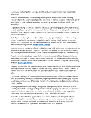 Social media marketing offers numerous benefits for businesses of all sizes. Here are some key
advantages:
Increased brand awareness: Social media platforms provide a vast audience base, allowing
businesses to reach a wider range of potential customers. By creating engaging content and actively
participating in social media conversations, companies can enhance their brand visibility and
recognition.
Targeted advertising: Social media platforms offer advanced targeting options, allowing businesses
to reach specific demographics, interests, and behaviors. This precision targeting helps optimize ad
campaigns, ensuring that messages are delivered to the most relevant audience, thus increasing the
chances of conversion.
Cost-effective marketing: Compared to traditional advertising methods, social media marketing can
be more cost-effective. Many social media platforms offer budget-friendly options to promote
content, run ad campaigns, and reach a broader audience without the high costs associated with
traditional advertising channels. Buy Facebook Accounts.
Enhanced customer engagement: Social media platforms provide a direct and interactive channel for
businesses to engage with their customers. Companies can respond to inquiries, address concerns,
and provide personalized customer support, fostering stronger relationships and customer loyalty.
Valuable market insights: Social media platforms generate a wealth of data about user behavior,
preferences, and trends. By utilizing analytics tools, businesses can gain valuable insights into their
target audience, identify market trends, and make data-driven decisions to improve their marketing
strategies. Buy Google Review.
Increased website traffic and lead generation: Social media marketing can drive significant traffic to a
company's website or landing pages. By strategically placing links to relevant content, products, or
services, businesses can attract visitors and generate leads, leading to potential conversions and
sales.
Competitive advantage: An effective social media presence can help businesses gain a competitive
edge. By consistently sharing valuable content, engaging with the audience, and staying active on
social media, companies can differentiate themselves from competitors and position themselves as
industry leaders.
Brand loyalty and advocacy: Building a strong social media presence allows businesses to foster
brand loyalty and advocacy. By providing valuable content, engaging with followers, and delivering
exceptional customer experiences, companies can create brand advocates who share positive
experiences, recommend products, and influence others' purchasing decisions.
Partnership and collaboration opportunities: Social media platforms provide opportunities for
businesses to collaborate with influencers, industry experts, and complementary brands. By
partnering with influential individuals or organizations, companies can leverage their reach,
credibility, and expertise to expand their audience and gain more exposure.
 