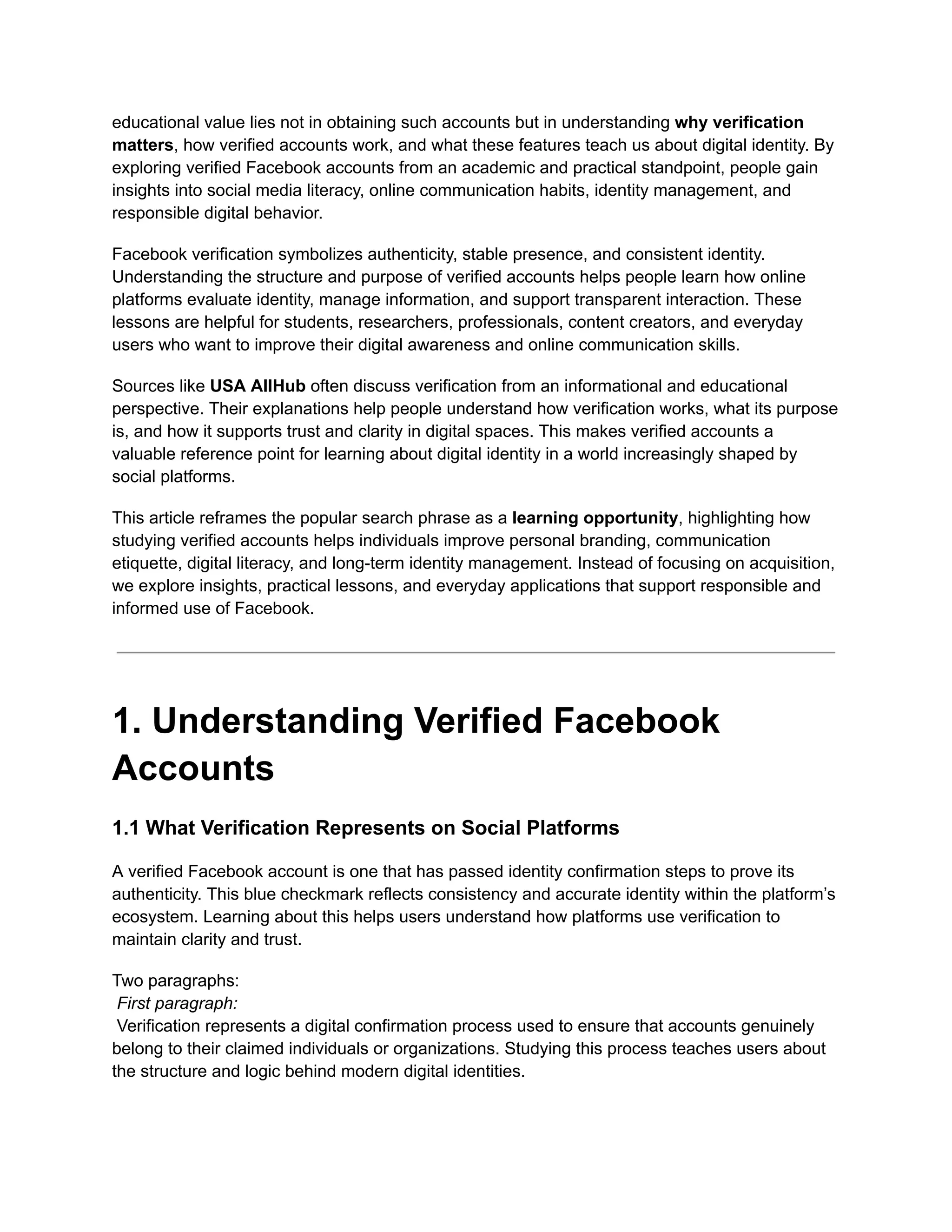 educational value lies not in obtaining such accounts but in understanding why verification
matters, how verified accounts work, and what these features teach us about digital identity. By
exploring verified Facebook accounts from an academic and practical standpoint, people gain
insights into social media literacy, online communication habits, identity management, and
responsible digital behavior.
Facebook verification symbolizes authenticity, stable presence, and consistent identity.
Understanding the structure and purpose of verified accounts helps people learn how online
platforms evaluate identity, manage information, and support transparent interaction. These
lessons are helpful for students, researchers, professionals, content creators, and everyday
users who want to improve their digital awareness and online communication skills.
Sources like USA AllHub often discuss verification from an informational and educational
perspective. Their explanations help people understand how verification works, what its purpose
is, and how it supports trust and clarity in digital spaces. This makes verified accounts a
valuable reference point for learning about digital identity in a world increasingly shaped by
social platforms.
This article reframes the popular search phrase as a learning opportunity, highlighting how
studying verified accounts helps individuals improve personal branding, communication
etiquette, digital literacy, and long-term identity management. Instead of focusing on acquisition,
we explore insights, practical lessons, and everyday applications that support responsible and
informed use of Facebook.
1. Understanding Verified Facebook
Accounts
1.1 What Verification Represents on Social Platforms
A verified Facebook account is one that has passed identity confirmation steps to prove its
authenticity. This blue checkmark reflects consistency and accurate identity within the platform’s
ecosystem. Learning about this helps users understand how platforms use verification to
maintain clarity and trust.
Two paragraphs:​
First paragraph:​
Verification represents a digital confirmation process used to ensure that accounts genuinely
belong to their claimed individuals or organizations. Studying this process teaches users about
the structure and logic behind modern digital identities.
 
