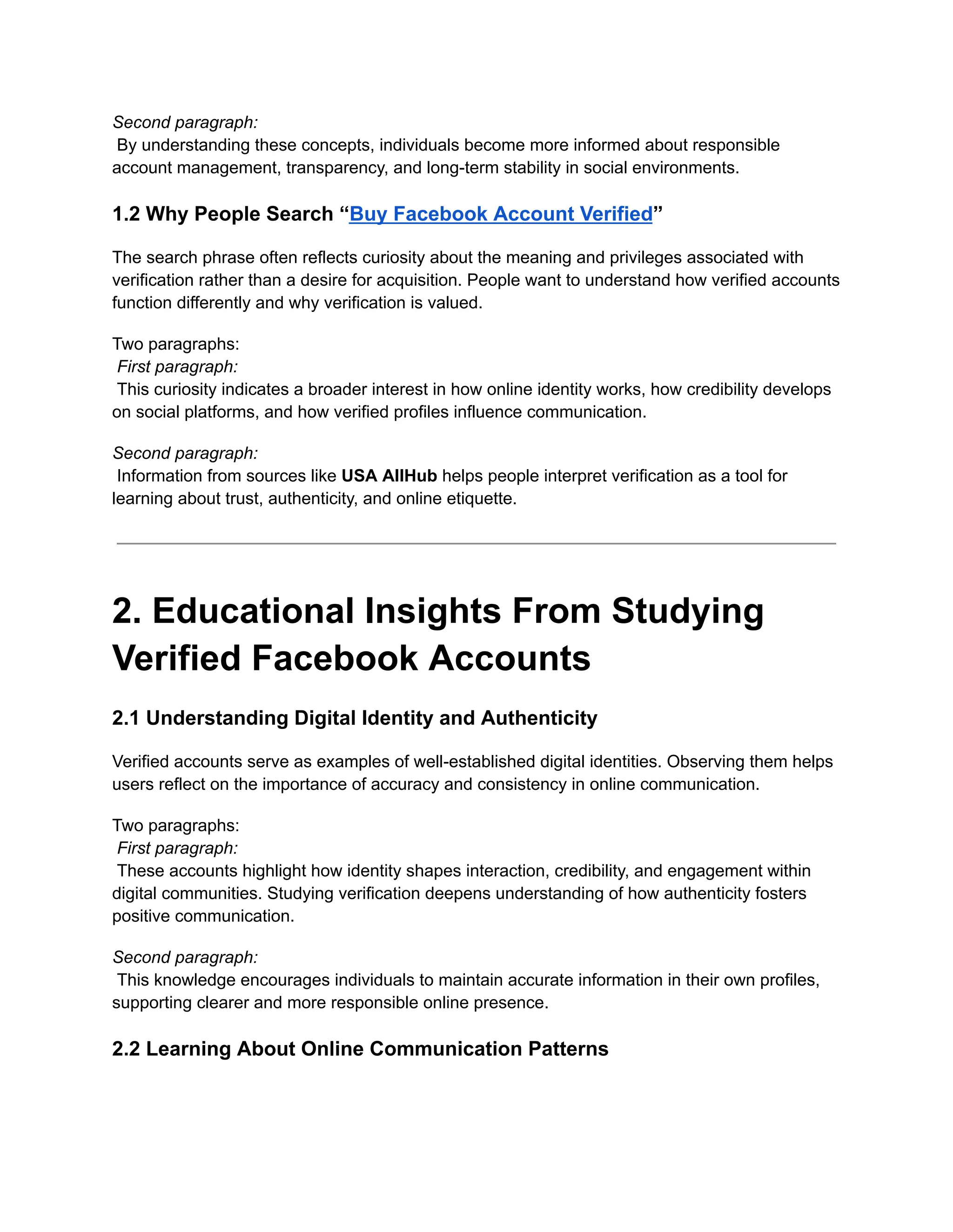 Second paragraph:​
By understanding these concepts, individuals become more informed about responsible
account management, transparency, and long-term stability in social environments.
1.2 Why People Search “Buy Facebook Account Verified”
The search phrase often reflects curiosity about the meaning and privileges associated with
verification rather than a desire for acquisition. People want to understand how verified accounts
function differently and why verification is valued.
Two paragraphs:​
First paragraph:​
This curiosity indicates a broader interest in how online identity works, how credibility develops
on social platforms, and how verified profiles influence communication.
Second paragraph:​
Information from sources like USA AllHub helps people interpret verification as a tool for
learning about trust, authenticity, and online etiquette.
2. Educational Insights From Studying
Verified Facebook Accounts
2.1 Understanding Digital Identity and Authenticity
Verified accounts serve as examples of well-established digital identities. Observing them helps
users reflect on the importance of accuracy and consistency in online communication.
Two paragraphs:​
First paragraph:​
These accounts highlight how identity shapes interaction, credibility, and engagement within
digital communities. Studying verification deepens understanding of how authenticity fosters
positive communication.
Second paragraph:​
This knowledge encourages individuals to maintain accurate information in their own profiles,
supporting clearer and more responsible online presence.
2.2 Learning About Online Communication Patterns
 