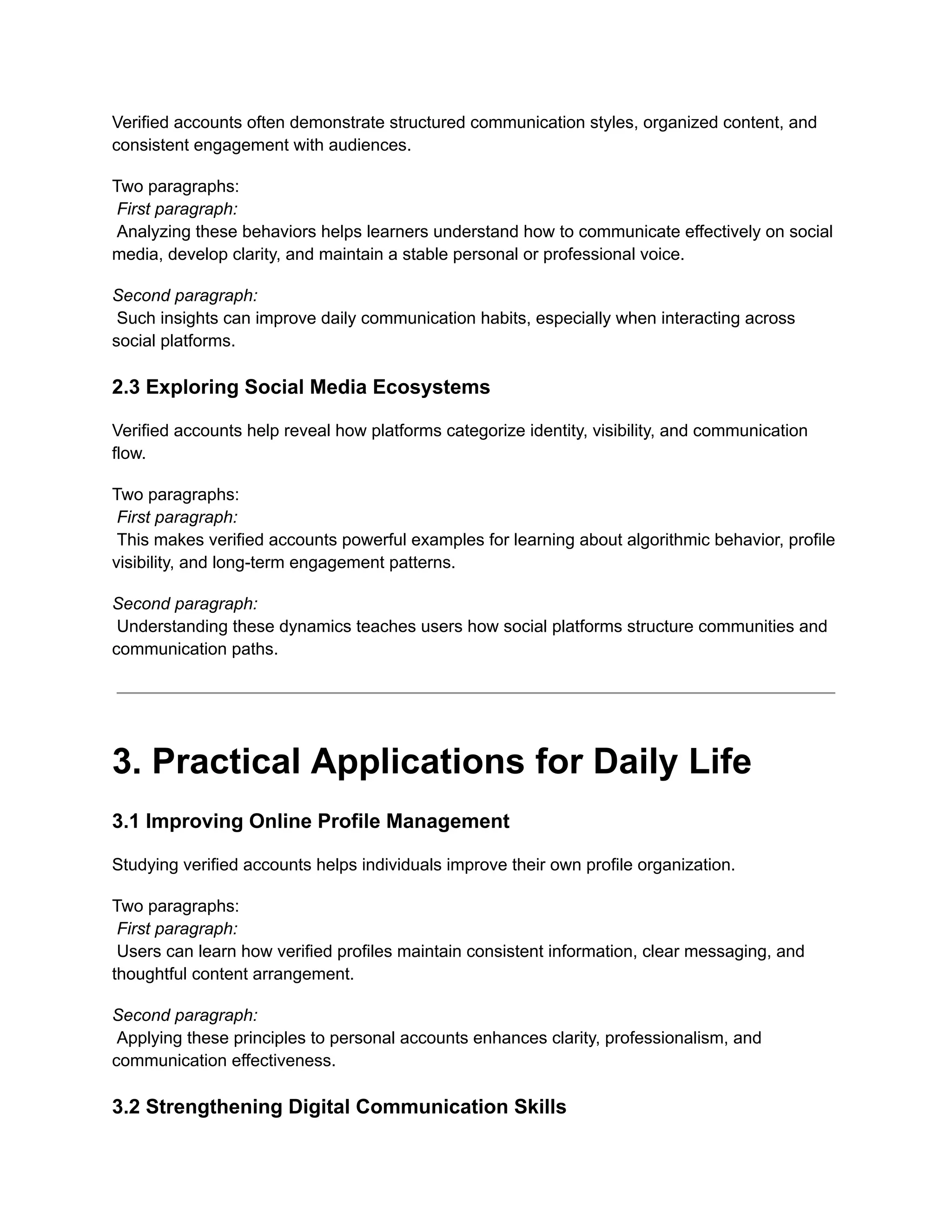 Verified accounts often demonstrate structured communication styles, organized content, and
consistent engagement with audiences.
Two paragraphs:​
First paragraph:​
Analyzing these behaviors helps learners understand how to communicate effectively on social
media, develop clarity, and maintain a stable personal or professional voice.
Second paragraph:​
Such insights can improve daily communication habits, especially when interacting across
social platforms.
2.3 Exploring Social Media Ecosystems
Verified accounts help reveal how platforms categorize identity, visibility, and communication
flow.
Two paragraphs:​
First paragraph:​
This makes verified accounts powerful examples for learning about algorithmic behavior, profile
visibility, and long-term engagement patterns.
Second paragraph:​
Understanding these dynamics teaches users how social platforms structure communities and
communication paths.
3. Practical Applications for Daily Life
3.1 Improving Online Profile Management
Studying verified accounts helps individuals improve their own profile organization.
Two paragraphs:​
First paragraph:​
Users can learn how verified profiles maintain consistent information, clear messaging, and
thoughtful content arrangement.
Second paragraph:​
Applying these principles to personal accounts enhances clarity, professionalism, and
communication effectiveness.
3.2 Strengthening Digital Communication Skills
 
