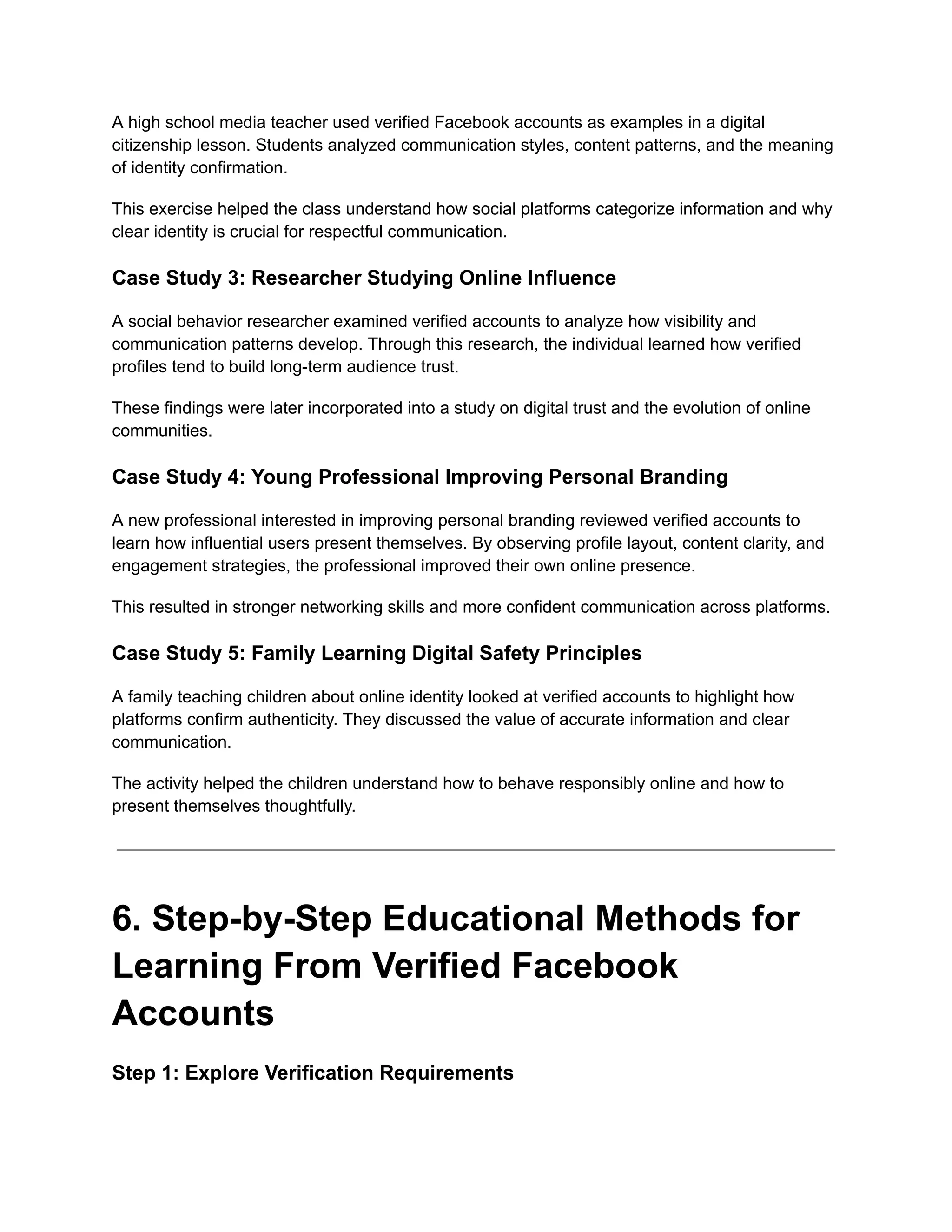 A high school media teacher used verified Facebook accounts as examples in a digital
citizenship lesson. Students analyzed communication styles, content patterns, and the meaning
of identity confirmation.
This exercise helped the class understand how social platforms categorize information and why
clear identity is crucial for respectful communication.
Case Study 3: Researcher Studying Online Influence
A social behavior researcher examined verified accounts to analyze how visibility and
communication patterns develop. Through this research, the individual learned how verified
profiles tend to build long-term audience trust.
These findings were later incorporated into a study on digital trust and the evolution of online
communities.
Case Study 4: Young Professional Improving Personal Branding
A new professional interested in improving personal branding reviewed verified accounts to
learn how influential users present themselves. By observing profile layout, content clarity, and
engagement strategies, the professional improved their own online presence.
This resulted in stronger networking skills and more confident communication across platforms.
Case Study 5: Family Learning Digital Safety Principles
A family teaching children about online identity looked at verified accounts to highlight how
platforms confirm authenticity. They discussed the value of accurate information and clear
communication.
The activity helped the children understand how to behave responsibly online and how to
present themselves thoughtfully.
6. Step-by-Step Educational Methods for
Learning From Verified Facebook
Accounts
Step 1: Explore Verification Requirements
 