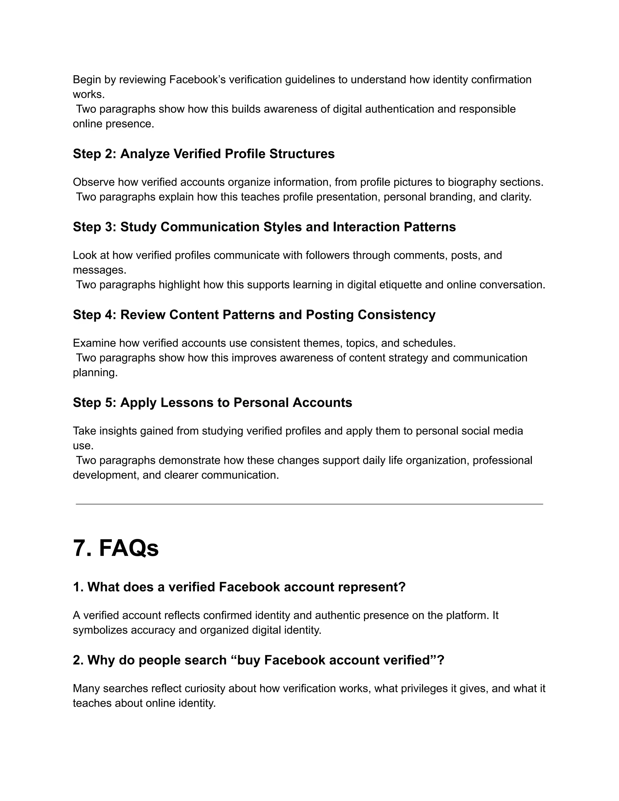 Begin by reviewing Facebook’s verification guidelines to understand how identity confirmation
works.​
Two paragraphs show how this builds awareness of digital authentication and responsible
online presence.
Step 2: Analyze Verified Profile Structures
Observe how verified accounts organize information, from profile pictures to biography sections.​
Two paragraphs explain how this teaches profile presentation, personal branding, and clarity.
Step 3: Study Communication Styles and Interaction Patterns
Look at how verified profiles communicate with followers through comments, posts, and
messages.​
Two paragraphs highlight how this supports learning in digital etiquette and online conversation.
Step 4: Review Content Patterns and Posting Consistency
Examine how verified accounts use consistent themes, topics, and schedules.​
Two paragraphs show how this improves awareness of content strategy and communication
planning.
Step 5: Apply Lessons to Personal Accounts
Take insights gained from studying verified profiles and apply them to personal social media
use.​
Two paragraphs demonstrate how these changes support daily life organization, professional
development, and clearer communication.
7. FAQs
1. What does a verified Facebook account represent?
A verified account reflects confirmed identity and authentic presence on the platform. It
symbolizes accuracy and organized digital identity.
2. Why do people search “buy Facebook account verified”?
Many searches reflect curiosity about how verification works, what privileges it gives, and what it
teaches about online identity.
 