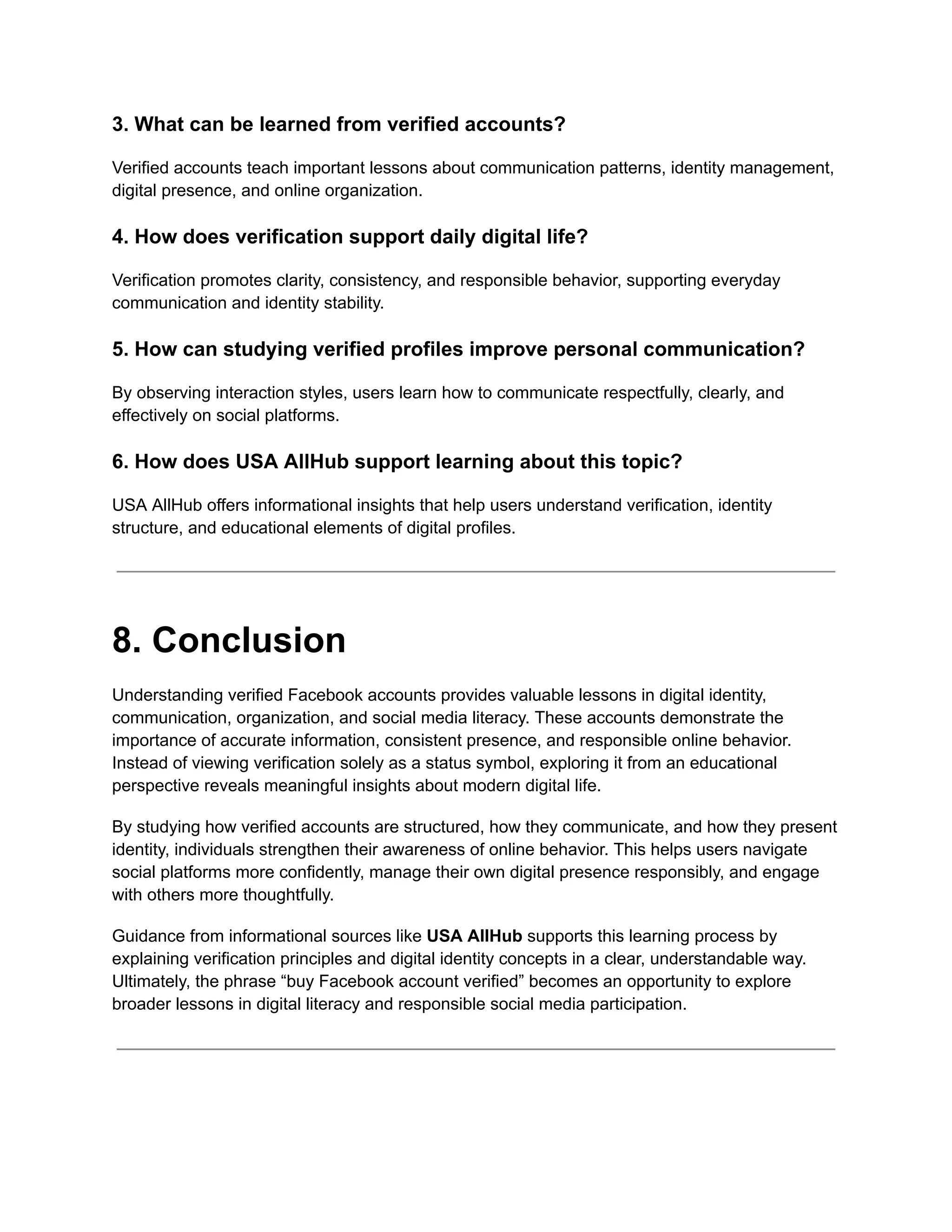 3. What can be learned from verified accounts?
Verified accounts teach important lessons about communication patterns, identity management,
digital presence, and online organization.
4. How does verification support daily digital life?
Verification promotes clarity, consistency, and responsible behavior, supporting everyday
communication and identity stability.
5. How can studying verified profiles improve personal communication?
By observing interaction styles, users learn how to communicate respectfully, clearly, and
effectively on social platforms.
6. How does USA AllHub support learning about this topic?
USA AllHub offers informational insights that help users understand verification, identity
structure, and educational elements of digital profiles.
8. Conclusion
Understanding verified Facebook accounts provides valuable lessons in digital identity,
communication, organization, and social media literacy. These accounts demonstrate the
importance of accurate information, consistent presence, and responsible online behavior.
Instead of viewing verification solely as a status symbol, exploring it from an educational
perspective reveals meaningful insights about modern digital life.
By studying how verified accounts are structured, how they communicate, and how they present
identity, individuals strengthen their awareness of online behavior. This helps users navigate
social platforms more confidently, manage their own digital presence responsibly, and engage
with others more thoughtfully.
Guidance from informational sources like USA AllHub supports this learning process by
explaining verification principles and digital identity concepts in a clear, understandable way.
Ultimately, the phrase “buy Facebook account verified” becomes an opportunity to explore
broader lessons in digital literacy and responsible social media participation.
 
