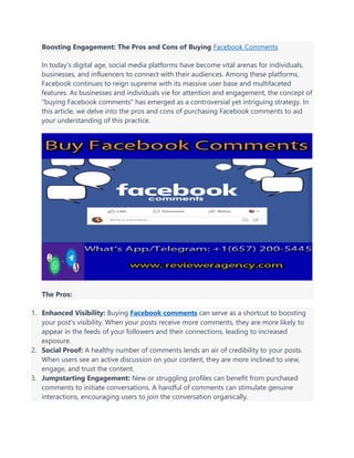 Boosting Engagement: The Pros and Cons of Buying Facebook Comments
In today's digital age, social media platforms have become vital arenas for individuals,
businesses, and influencers to connect with their audiences. Among these platforms,
Facebook continues to reign supreme with its massive user base and multifaceted
features. As businesses and individuals vie for attention and engagement, the concept of
"buying Facebook comments" has emerged as a controversial yet intriguing strategy. In
this article, we delve into the pros and cons of purchasing Facebook comments to aid
your understanding of this practice.
The Pros:
1. Enhanced Visibility: Buying Facebook comments can serve as a shortcut to boosting
your post's visibility. When your posts receive more comments, they are more likely to
appear in the feeds of your followers and their connections, leading to increased
exposure.
2. Social Proof: A healthy number of comments lends an air of credibility to your posts.
When users see an active discussion on your content, they are more inclined to view,
engage, and trust the content.
3. Jumpstarting Engagement: New or struggling profiles can benefit from purchased
comments to initiate conversations. A handful of comments can stimulate genuine
interactions, encouraging users to join the conversation organically.
 