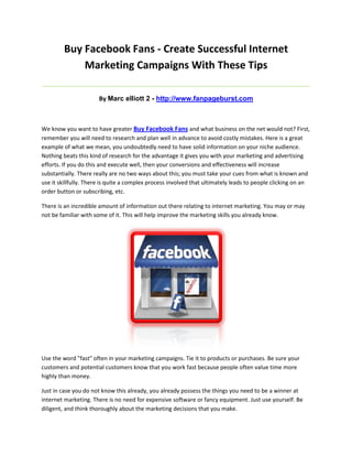Buy Facebook Fans - Create Successful Internet
             Marketing Campaigns With These Tips
_____________________________________________________________________________________

                      By Marc elliott 2 - http://www.fanpageburst.com



We know you want to have greater Buy Facebook Fans and what business on the net would not? First,
remember you will need to research and plan well in advance to avoid costly mistakes. Here is a great
example of what we mean, you undoubtedly need to have solid information on your niche audience.
Nothing beats this kind of research for the advantage it gives you with your marketing and advertising
efforts. If you do this and execute well, then your conversions and effectiveness will increase
substantially. There really are no two ways about this; you must take your cues from what is known and
use it skillfully. There is quite a complex process involved that ultimately leads to people clicking on an
order button or subscribing, etc.

There is an incredible amount of information out there relating to internet marketing. You may or may
not be familiar with some of it. This will help improve the marketing skills you already know.




Use the word "fast" often in your marketing campaigns. Tie it to products or purchases. Be sure your
customers and potential customers know that you work fast because people often value time more
highly than money.

Just in case you do not know this already, you already possess the things you need to be a winner at
internet marketing. There is no need for expensive software or fancy equipment. Just use yourself. Be
diligent, and think thoroughly about the marketing decisions that you make.
 