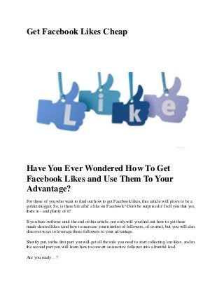 Get Facebook Likes Cheap

Have You Ever Wondered How To Get
Facebook Likes and Use Them To Your
Advantage?
For those of you who want to find out how to get Facebook likes, this article will prove to be a
golden nugget. So, is there life after a like on Facebook? Don't be surprised if I tell you that yes,
there is - and plenty of it!
If you bare with me until the end of this article, not only will you find out how to get those
much-desired likes (and how to increase your number of followers, of course), but you will also
discover ways to leverage those followers to your advantage.
Shortly put, in the first part you will get all the info you need to start collecting 'em likes, and in
the second part you will learn how to convert an inactive follower into a fruitful lead.
Are you ready... ?

 