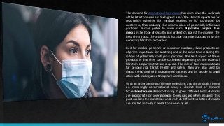 The demand for promotional face masks has risen since the outbreak
of the latest coronavirus. Such goods are of the utmost importance for
respiration, whether for medical workers or for purchased by
customers, thus reducing the accumulation of potentially infectious
particles. People prefer to wear such disposable surgical face
masks in the hope of security and protection against the disease. The
best thing about these products is to be optimized according to the
necessary filtration properties.
Be it for medical personnel or consumer purchase, these products are
of prime importance for breathing and at the same time reducing the
inflow of potentially contagious particles. The best aspect of these
products is that they can be optimized depending on the essential
filtration properties that are required. The role of face masks extends
far beyond viral threat health and safety. They are also used by
doctors who deal with quarantined patients and by people in small
cities with inadequate atmosphere conditions.
With an understanding of climate, emissions, and the air quality being
an increasingly conversational issue, a distinct level of demand
for custom face masks is continuing to grow. Different kinds of masks
are appropriate for several people to wear as and when required. This
post explains the conditions under which different varieties of masks
are created and why it needs to be worn by all.
 