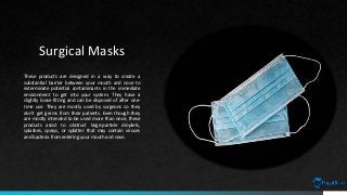 Surgical Masks
These products are designed in a way to create a
substantial barrier between your mouth and nose to
exterminate potential contaminants in the immediate
environment to get into your system. They have a
slightly loose fitting and can be disposed of after one-
time use. They are mostly used by surgeons so they
don't get germs from their patients. Even though they
are mostly intended to be used more than once, these
products assist to obstruct large-particle droplets,
splashes, sprays, or splatter that may contain viruses
and bacteria from entering your mouth and nose.
 