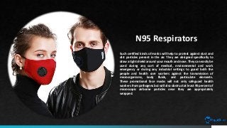 N95 Respirators
Such certified kinds of masks will help to protect against dust and
dirt particles present in the air. They are designed specifically to
draw a tight shield around your mouth and nose. They can easily be
used during any sort of medical, environmental and work
emergency or during any industrial settings to guard both the
people and health care workers against the transmission of
microorganisms, body fluids, and particulate elements.
These promotional face masks will not only safeguard health
workers from pathogens but will also obstruct at least 95 percent of
microscopic airborne particles once they are appropriately
wrapped.
 