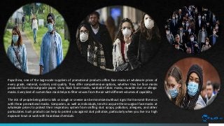 PapaChina, one of the large-scale suppliers of promotional products offers face masks at wholesale prices of
every grade, material, custom, and quality. They offer comprehensive options, whether they be face masks
produced from clinical-grade paper, shiny black foam masks, washable fabric masks, reusable dust or allergic
masks. Every kind of custom face mask helps to filter viruses from the air with different volumes of capability.
The risk of people being able to talk or cough or sneeze can be minimized without signs that transmit the virus
with these promotional masks. Companies, as well as individuals, tend to acquire these surgical face masks at
wholesale prices to protect their respiratory system from sniffing dust scraps, pollution, allergens, and other
particulates. Such products can help to protect you against dust pollution, particularly when you live in a high
exposure town or work with hazardous chemicals.
 