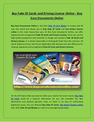 Buy Fake ID Cards and Driving License Online - Buy
Euro Documents Online
Buy Euro Documents Online is the NO1 Fake ID Card Maker in Europe and All
over the world and allows you to Buy Fake ID Cards and Get drivers license
online in the most hassle-free way. At Buy Euro Documents Online, we offer
registered and unregistered Fake ID Cards and Drivers License. Since we use the
high-quality equipment and materials to design and produce Fake ID Cards and
Drivers License, it is almost impossible to distinguish them from the real one. All
secret features of your real ids are duplicated with extreme care and efficiency for
creating registered and unregistered Fake ID Cards and Drivers License.
On the off chance that you need to utilize your reports for cover reason, Buy Fake
ID Cards could be a superior alternative for you. We resemble the fake
documents and produce genuine ones, so there is no way of confronting
legitimate issues. You can likewise Buy Fake ID Cards, Get drivers license online
from NO1 Fake ID Card Maker to make it increasingly dependable.
 