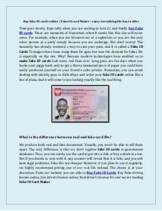 Buy fake ID cards online | Fake ID card Maker - enjoy everything life has to offer
Time goes slowly. Especially when you are waiting to turn 21 and finally buy Fake
ID cards. There are moments of frustration when it seems like this day will never
come. For example, when you are bounced out of a nightclub, or you are the only
sober person at a party simply because you are underage. But don’t worry! The
humanity has already invented a way to ease your pain, and it is called a Fake ID
Cards Teenagers have been using them for ages, but now the demand for fakes IDs
is especially on the rise. Why? Because modern technologies have enabled us to
make fake ID cards look more real than ever. Long gone are the days when you
broke your piggy bank only to get a blurry laminated piece of paper you could have
easily produced yourself on your friend’s color printer. Nowadays, you can avoid
dealing with sketchy guys in dark alleys and order your fake ID cards online like a
box of pizza. And it will come to you looking exactly like the real thing.
What is the difference between real and fake card IDs?
We produce both real and fake documents. Visually, you won’t be able to tell them
apart. The only difference is that we don’t register fake ID cards in government
databases. Thus, you can surely use the card to get into a club or buy a drink at a bar.
But if you decide to vote with it, any scanner will reveal that it is fake, and you will
have legal problems. Fake IDs are cheaper However, if you plan to use it regularly,
we highly recommend getting one of our real IDs instead. The choice is at your
discretion. From our website you can able to Buy Fake ID Cards, Buy Fake driving
license online, Get drivers license online, Real driver’s license for sale we are leading
Fake ID Card Maker
 