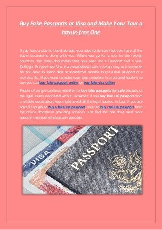 Buy Fake Passports or Visa and Make Your Tour a
hassle-free One
If you have a plan to travel abroad, you need to be sure that you have all the
travel documents along with you. When you go for a tour in the foreign
countries, the basic documents that you need are a Passport and a Visa.
Getting a Passport and Visa in a conventional way is not as easy as it seems to
be. You have to spend days or sometimes months to get a real passport or a
real visa. So, if you want to make your tour complete in a fast and hassle-free
way you can buy fake passport online or buy fake visa online.
People often get confused whether to buy fake passports for sale because of
the legal issues associated with it. However, if you buy fake UK passport from
a reliable destination, you might avoid all the legal hassles. In fact, if you are
scared enough to buy a fake UK passport, you can buy real UK passport from
the online document providing services. Just find the one that meet your
needs in the most efficient way possible.
 