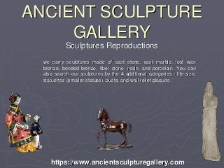 ANCIENT SCULPTURE
GALLERY
we carry sculptures made of cast stone, cast marble, lost wax
bronze, bonded bronze, fiber stone, resin, and porcelain. You can
also search our sculptures by the 4 additional categories - life-size,
statuettes (smaller statues), busts, and wall relief plaques.
https://www.ancientsculpturegallery.com
Sculptures Reproductions
 