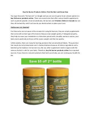 Buy Fat Burner Products Online: Find the Best and Know How
You type the words “fat burners” on Google and you are sure to get at least a dozen options to
buy fat burner products online. There are several sites that offer various health supplements
such as protein powder, mineral substitutes, fat burners and Vitamins Online in Canada but are
they all trustworthy and if not how do you decide where to place your trust.
Fat Burners In A Nutshell
For those who are not aware of the reasons for using fat burners, they are simply supplements
that come with certain type of formula to help you lose weight quickly. If designed properly,
they help increase your metabolism so that when paired with a healthy workout routine, your
body reacts positively and loses all the excess weight and that too quickly.
Unfortunately, there are many fat burning products that are advertised falsely. They promise
fast results but only deteriorate one’s chemical balance because of inferior ingredients and a
botched up formulation. Fat burners too, like any other supplement needs to agree with the
science of what is safe for your body. Therefore, buy fat burner products online from reputed
sources. If you chose to consume products that harm your body, you are ruining your health for
life.
 
