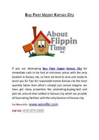 Buy Fixer Upper Kansas City
If you are attempting Buy Fixer Upper Kansas City for
immediate cash to be had at minimum prices with the only
location in Kansas city. so here we tend to area unit ready to
assist you for Tips for reasonable homes Kansas city the most
quantity faster than other's simply} just cannot imagine. we
have got many properties like promoting,buying,land and
plot etc around that settled in Kansas city which we provide
all fascinating facilities with the only location of Kansas city.
For More Info - www.wesellkc.com
Call Us! - 816-974-3500
 