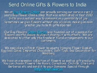 Send Online Gifts & Flowers to India
We at Buy Flowers Online are proudly serving our service over 3
years Buy Flower Online Shop that was established in Year 2010
Gifts are a natural way to someone on a possibility of joy
Sometimes we give flowers without any occasion, making an even
greater joy to both gifted person.
Our Buy Flowers Online Florist was founded out of a passion for
flowers and the desire to direct sharing it with others. We are
dedicated to offer only the freshest floral arrangements to our
customers.
We specialize in Fresh flower bouquets, Hanging Flower Basket,
Egg-less Cakes, Imported Chocolates, Soft Toys, and Decoration for
Wedding.
We have an expensive collection of flowers as well as gift products.
You can choose Flowers like Roses, Carnations, Orchids, Lilies and
Gerberas etc and send it to your Someone Special through
http://buyflower.in
 