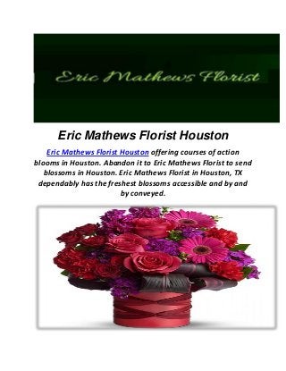 Eric Mathews Florist Houston
Eric Mathews Florist Houston offering courses of action
blooms in Houston. Abandon it to Eric Mathews Florist to send
blossoms in Houston. Eric Mathews Florist in Houston, TX
dependably has the freshest blossoms accessible and by and
by conveyed.
 