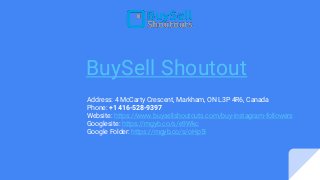 BuySell Shoutout
Address: 4 McCarty Crescent, Markham, ON L3P 4R6, Canada
Phone: +1 416-528-9397
Website: https://www.buysellshoutouts.com/buy-instagram-followers
Googlesite: https://mgyb.co/s/e9Wkc
Google Folder: https://mgyb.co/s/oHp5I
 