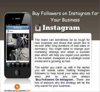 The realm can sometimes be so tough for
new business and those that would like to
recover after long durations of bad sales or
dormancy. You might need to change your
marketing strategy and adopt a sounder
plan which will help you regain your position
in the market. Instagram is a strategic social
media and is growing so fast.
The earlier you catch up with it the earlier
you will realize sales. Getting Instagram
followers to help boost your sales also not
easy and so you can always
Buy Followers On Instagram. There are
lots of reasons why this strategy will be the
only savoir for your business.
Buy Followers on Instagram for
Your Business
 
