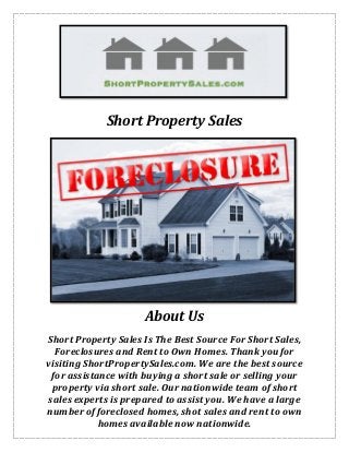 Short Property Sales
About Us
Short Property Sales Is The Best Source For Short Sales,
Foreclosures and Rent to Own Homes. Thank you for
visiting ShortPropertySales.com. We are the best source
for assistance with buying a short sale or selling your
property via short sale. Our nationwide team of short
sales experts is prepared to assist you. We have a large
number of foreclosed homes, shot sales and rent to own
homes available now nationwide.
 