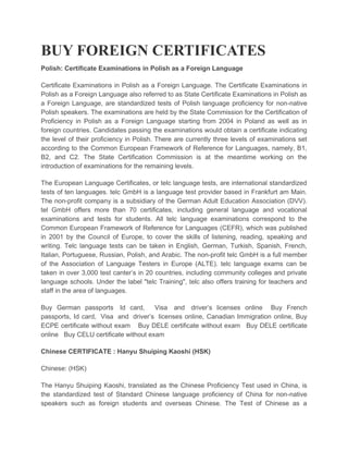 BUY FOREIGN CERTIFICATES
Polish: Certificate Examinations in Polish as a Foreign Language
Certificate Examinations in Polish as a Foreign Language. The Certificate Examinations in
Polish as a Foreign Language also referred to as State Certificate Examinations in Polish as
a Foreign Language, are standardized tests of Polish language proficiency for non-native
Polish speakers. The examinations are held by the State Commission for the Certification of
Proficiency in Polish as a Foreign Language starting from 2004 in Poland as well as in
foreign countries. Candidates passing the examinations would obtain a certificate indicating
the level of their proficiency in Polish. There are currently three levels of examinations set
according to the Common European Framework of Reference for Languages, namely, B1,
B2, and C2. The State Certification Commission is at the meantime working on the
introduction of examinations for the remaining levels.
The European Language Certificates, or telc language tests, are international standardized
tests of ten languages. telc GmbH is a language test provider based in Frankfurt am Main.
The non-profit company is a subsidiary of the German Adult Education Association (DVV).
tel GmbH offers more than 70 certificates, including general language and vocational
examinations and tests for students. All telc language examinations correspond to the
Common European Framework of Reference for Languages (CEFR), which was published
in 2001 by the Council of Europe, to cover the skills of listening, reading, speaking and
writing. Telc language tests can be taken in English, German, Turkish, Spanish, French,
Italian, Portuguese, Russian, Polish, and Arabic. The non-profit telc GmbH is a full member
of the Association of Language Testers in Europe (ALTE). telc language exams can be
taken in over 3,000 test canter’s in 20 countries, including community colleges and private
language schools. Under the label "telc Training", telc also offers training for teachers and
staff in the area of languages.
Buy German passports Id card, Visa and driver’s licenses online Buy French
passports, Id card, Visa and driver’s licenses online, Canadian Immigration online, Buy
ECPE certificate without exam Buy DELE certificate without exam Buy DELE certificate
online Buy CELU certificate without exam
Chinese CERTIFICATE : Hanyu Shuiping Kaoshi (HSK)
Chinese: (HSK)
The Hanyu Shuiping Kaoshi, translated as the Chinese Proficiency Test used in China, is
the standardized test of Standard Chinese language proficiency of China for non-native
speakers such as foreign students and overseas Chinese. The Test of Chinese as a
 