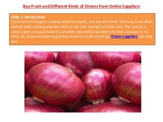 Buy Fresh and Different Kinds of Onions from Online Suppliers
Slide 1- Introduction
If you cannot imagine cooking without onions, you are not alone. Like you, even chefs
believe that cooking without onion is not only boring but futile also. The reason is
onions give a unique flavor to any dish and easily transforms its feel and taste in no
time. So, if you are planning to buy onions in bulk at one go, Onion suppliers can help
you.
 