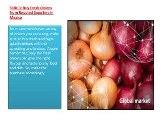Slide 3: Buy Fresh Onions
from Reputed Suppliers in
Mexico
No matter whichever variety
of onions you are using, make
sure to buy fresh and high-
quality onions with no
sprouting and bruises. Always
remember, only the fresh
onions can give the right
flavour and taste to any food
and dish. So, make the
purchase accordingly.
 