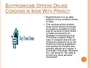 BUYFROMHOME OFFERS ONLINE
CONDOMS IN INDIA WITH PRIVACY
 Buyfromhome.in is an ideal
platform to buy condoms online
in India
 This exciting online condom
shop stocks almost all brands
of condoms available in India
and all variants of each brand
is listed conveniently for
shoppers to choose any buy.
The online Condom Shop is
easy to navigate and one can
choose the brand of his or her
choice by clicking dropdowns
and choose the variants and
quantity without any hassle. It
is enough if the buyer discloses
his / her email ID. No need to
furnish any other personal
information.
 
