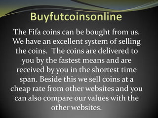 The Fifa coins can be bought from us.
We have an excellent system of selling
the coins. The coins are delivered to
you by the fastest means and are
received by you in the shortest time
span. Beside this we sell coins at a
cheap rate from other websites and you
can also compare our values with the
other websites.

 