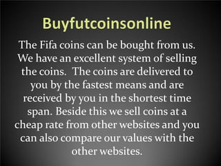 The Fifa coins can be bought from us.
We have an excellent system of selling
the coins. The coins are delivered to
you by the fastest means and are
received by you in the shortest time
span. Beside this we sell coins at a
cheap rate from other websites and you
can also compare our values with the
other websites.

 