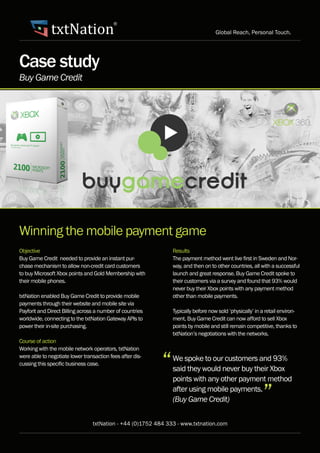 txtNation Global Reach, Personal Touch.
txtNation - +44 (0)1752 484 333 - www.txtnation.com
®
Case study
Winning the mobile payment game
Objective
Buy Game Credit needed to provide an instant pur-
chase mechanism to allow non-credit card customers
to buy Microsoft Xbox points and Gold Membership with
their mobile phones.
txtNation enabled Buy Game Credit to provide mobile
payments through their website and mobile site via
Payforit and Direct Billing across a number of countries
worldwide, connecting to the txtNation Gateway APIs to
power their in-site purchasing.
Course of action
Working with the mobile network operators, txtNation
were able to negotiate lower transaction fees after dis-
cussing this specific business case.
Results
The payment method went live first in Sweden and Nor-
way, and then on to other countries, all with a successful
launch and great response. Buy Game Credit spoke to
their customers via a survey and found that 93% would
never buy their Xbox points with any payment method
other than mobile payments.
Typically before now sold ‘physically’ in a retail environ-
ment, Buy Game Credit can now afford to sell Xbox
points by mobile and still remain competitive, thanks to
txtNation’s negotiations with the networks.
We spoke to our customers and 93%
said they would never buy their Xbox
points with any other payment method
after using mobile payments.
(Buy Game Credit)
Buy Game Credit
“
”
 
