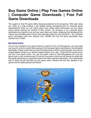 Buy Game Online | Play Free Games Online
| Computer Game Downloads | Free Full
Game Downloads
The Legend of Vraz PC game offers dizzying excitement to the all gamers. With each rising
sun, there is a huge increase in the people visiting zatungames.com for computer game
downloads.We have our own online game store where game enthusiasts can buy game
online without leaving the comfort of their homes. The increase in our computer game
downloads has inspired us as we have spent days and nights, designing and developing this
intense and enthralling game which many gaming portals are now craving for. Our computer
game downloads have now reached over 100,000 and free full game downloads have
reached over 75,000.

Buy Game Online
So you have decided to buy game online for Legend of Vraz. At Zatungames, we encourage
you to go for a demo version before going for the computer game downloads or free full game
downloads. Please check that you have the latest drivers and the correct graphic card and for
support please contact us or visit the support section of our site... Enjoy the trial version and if
you like it buy game online. You can buy game online at http://zatungames.com and this
game costs a very nominal amount. Once you buy game online you will receive an email with
the details specifying our download location and other important information. Your relationship
with us does not just end after you buy game online. Receive life time free updates of our
games and the latest patches and demos.
 