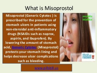 What is Misoprostol
Misoprostol (Generic Cytotec ) is
prescribed for the prevention of
stomach ulcers in patients using
non-steroidal anti-inflammatory
drugs (NSAIDs such as naprox,
aspirin, and ibuprofen). By
lowering the amount of stomach
acid, Generic Cytotec (Misoprostol)
protects your stomach lining and
helps decrease ulcer complications
such as bleeding.
www.pillsbill.us

 